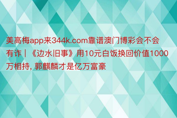 美高梅app来344k.com靠谱澳门博彩会不会有诈 | 《边水旧事》用10元白饭换回价值1000万相持, 郭麒麟才是亿万富豪