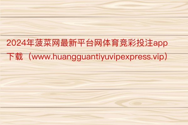 2024年菠菜网最新平台网体育竞彩投注app下载（www.huangguantiyuvipexpress.vip）