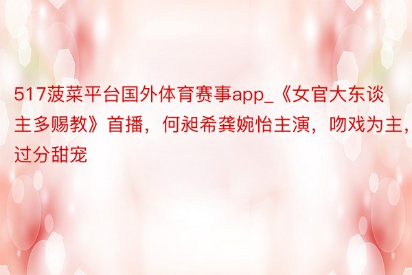 517菠菜平台国外体育赛事app_《女官大东谈主多赐教》首播，何昶希龚婉怡主演，吻戏为主，过分甜宠