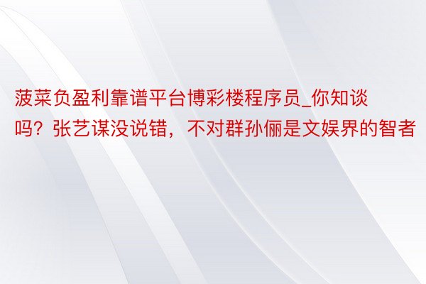 菠菜负盈利靠谱平台博彩楼程序员_你知谈吗？张艺谋没说错，不对群孙俪是文娱界的智者