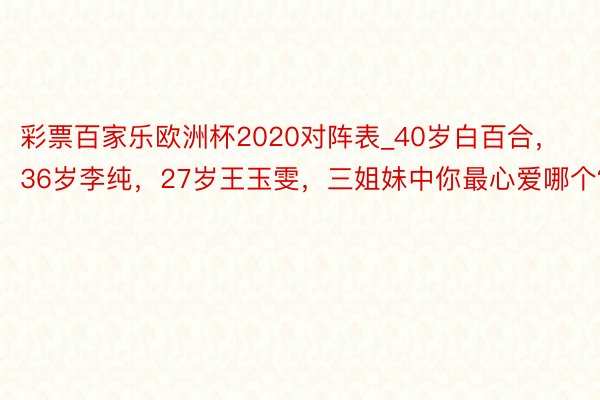 彩票百家乐欧洲杯2020对阵表_40岁白百合，36岁李纯，27岁王玉雯，三姐妹中你最心爱哪个？