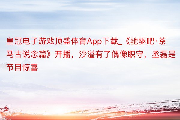 皇冠电子游戏顶盛体育App下载_《驰驱吧·茶马古说念篇》开播，沙溢有了偶像职守，丞磊是节目惊喜