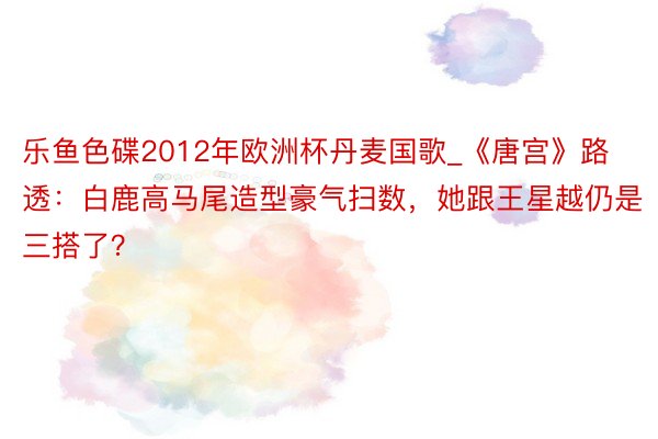 乐鱼色碟2012年欧洲杯丹麦国歌_《唐宫》路透：白鹿高马尾造型豪气扫数，她跟王星越仍是三搭了？