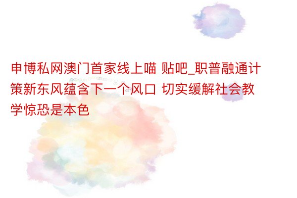 申博私网澳门首家线上喵 贴吧_职普融通计策新东风蕴含下一个风口 切实缓解社会教学惊恐是本色