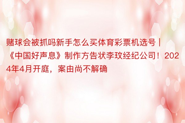 赌球会被抓吗新手怎么买体育彩票机选号 | 《中国好声息》制作方告状李玟经纪公司！2024年4月开庭，案由尚不解确