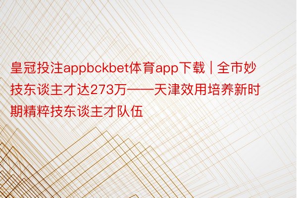 皇冠投注appbckbet体育app下载 | 全市妙技东谈主才达273万——天津效用培养新时期精粹技东谈主才队伍