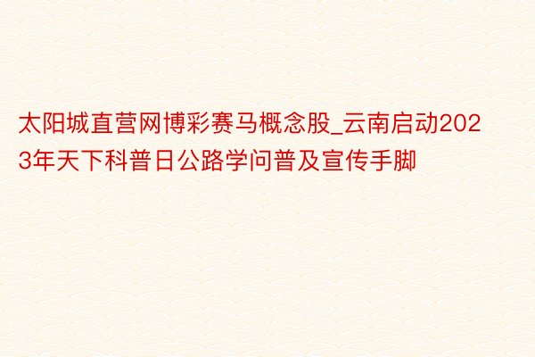 太阳城直营网博彩赛马概念股_云南启动2023年天下科普日公路学问普及宣传手脚