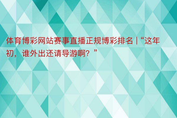 体育博彩网站赛事直播正规博彩排名 | “这年初，谁外出还请导游啊？”