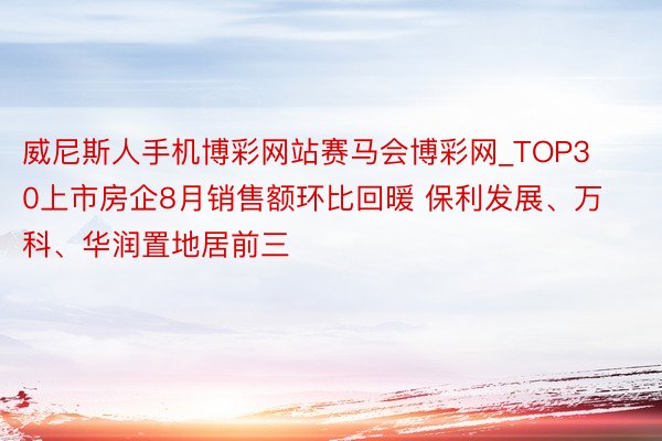 威尼斯人手机博彩网站赛马会博彩网_TOP30上市房企8月销售额环比回暖 保利发展、万科、华润置地居前三