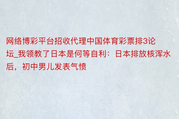 网络博彩平台招收代理中国体育彩票排3论坛_我领教了日本是何等自利：日本排放核浑水后，初中男儿发表气愤