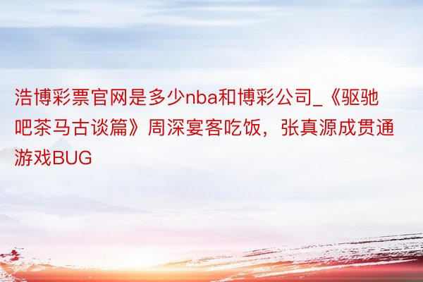 浩博彩票官网是多少nba和博彩公司_《驱驰吧茶马古谈篇》周深宴客吃饭，张真源成贯通游戏BUG