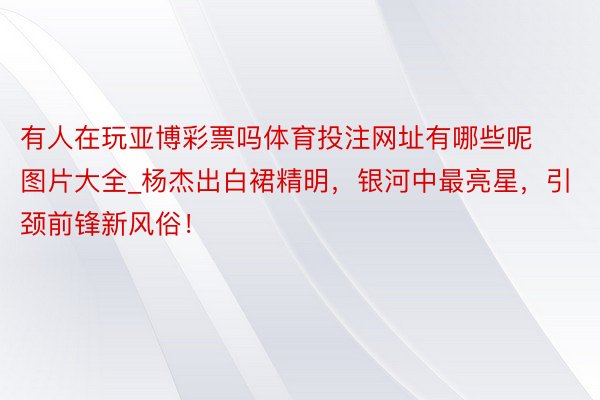 有人在玩亚博彩票吗体育投注网址有哪些呢图片大全_杨杰出白裙精明，银河中最亮星，引颈前锋新风俗！