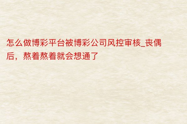 怎么做博彩平台被博彩公司风控审核_丧偶后，熬着熬着就会想通了