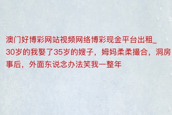 澳门好博彩网站视频网络博彩现金平台出租_30岁的我娶了35岁的嫂子，姆妈柔柔撮合，洞房事后，外面东说念办法笑我一整年