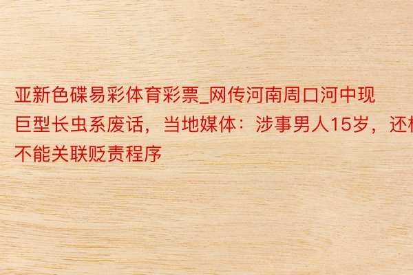 亚新色碟易彩体育彩票_网传河南周口河中现巨型长虫系废话,当地媒体:涉事男人15岁,还构不能关联贬责程序