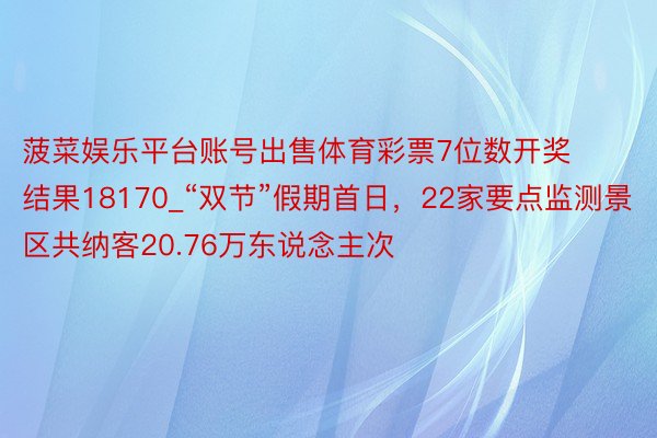 菠菜娱乐平台账号出售体育彩票7位数开奖结果18170_“双节”假期首日,22家要点监测景区共纳客20.76万东说念主次