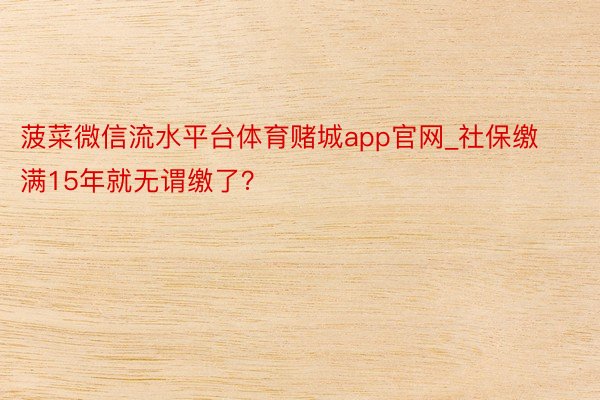 菠菜微信流水平台体育赌城app官网_社保缴满15年就无谓缴了?